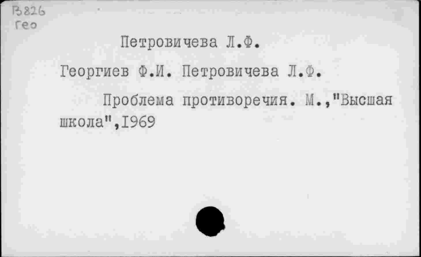 ﻿гео
Петровичева Л.Ф.
Георгиев Ф.И. Петровичева Л.Ф.
Проблема противоречия. М.,"Высшая
школа”,1969